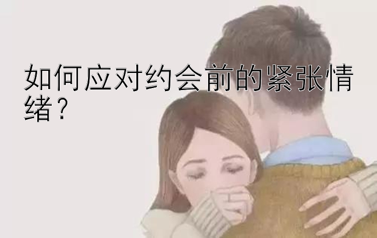 如何应对约会前的紧张情绪？