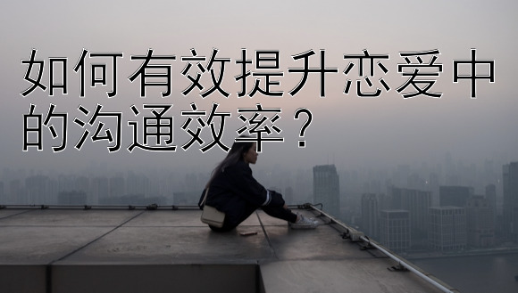 如何有效提升恋爱中的沟通效率？