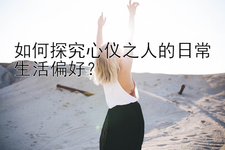 如何探究心仪之人的日常生活偏好？