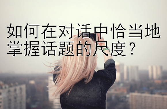 如何在对话中恰当地掌握话题的尺度？