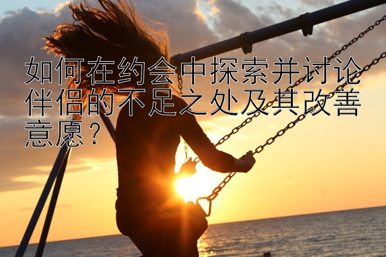 如何在约会中探索并讨论伴侣的不足之处及其改善意愿？