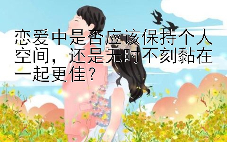 恋爱中是否应该保持个人空间，还是无时不刻黏在一起更佳？