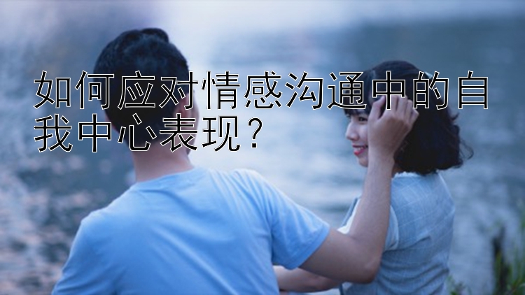 如何应对情感沟通中的自我中心表现？