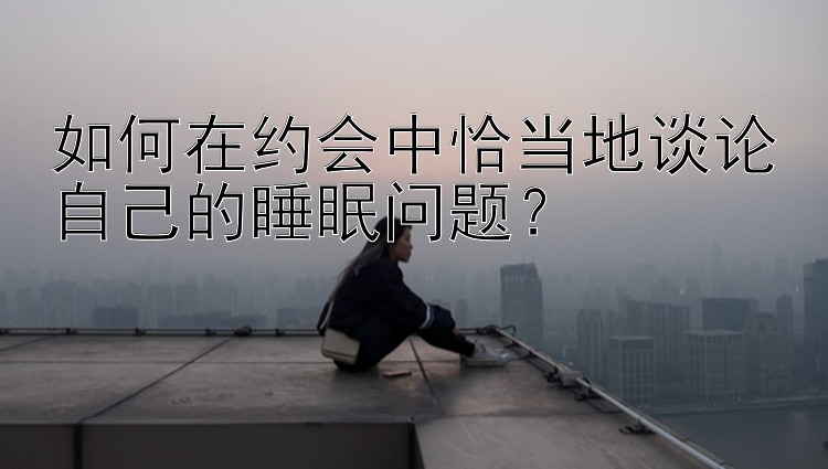 如何在约会中恰当地谈论自己的睡眠问题？