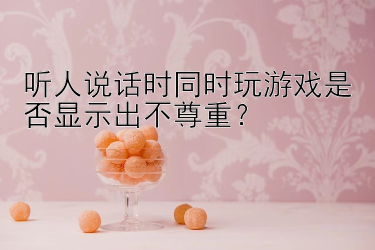 听人说话时同时玩游戏是否显示出不尊重？