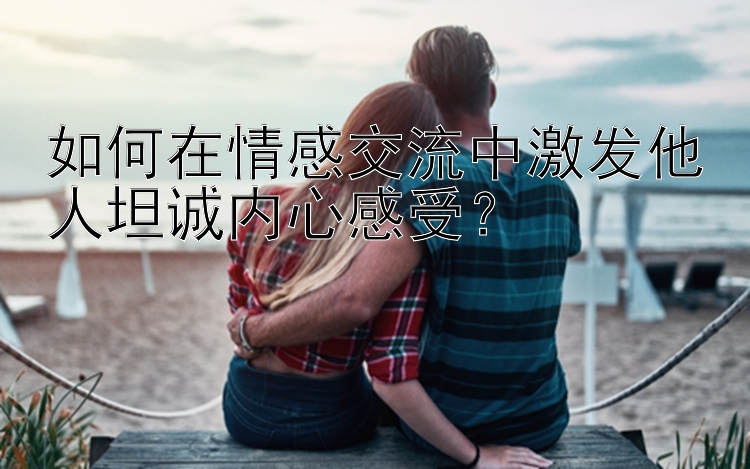 如何在情感交流中激发他人坦诚内心感受？