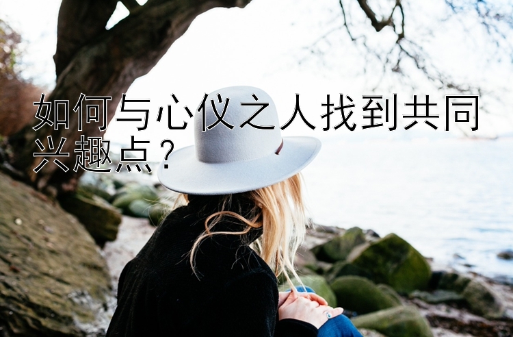 如何与心仪之人找到共同兴趣点？