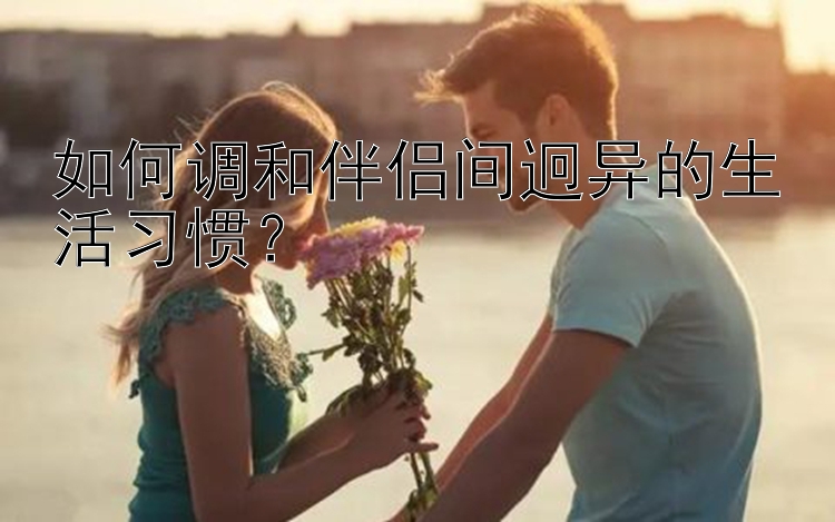 如何调和伴侣间迥异的生活习惯？