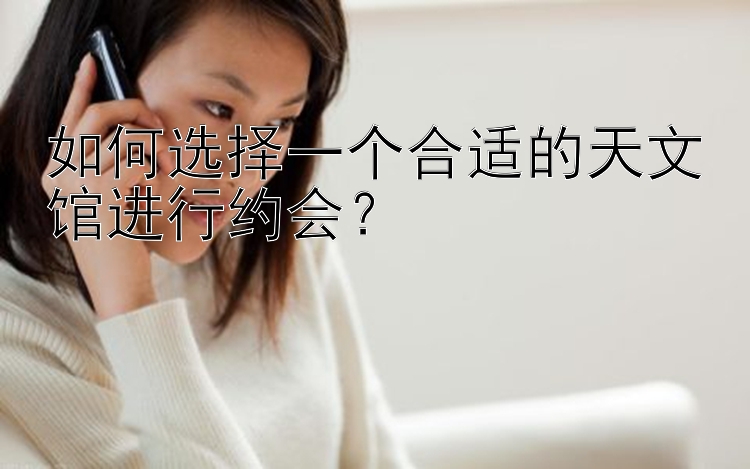 如何选择一个合适的天文馆进行约会？