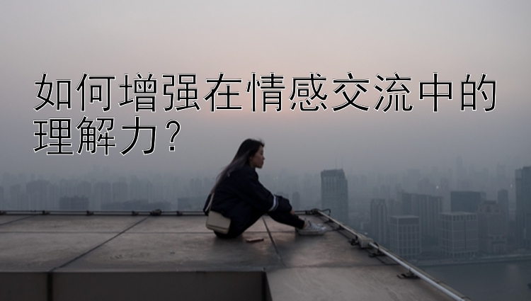 如何增强在情感交流中的理解力？