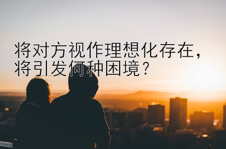 将对方视作理想化存在，将引发何种困境？