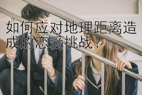 如何应对地理距离造成的恋爱挑战？