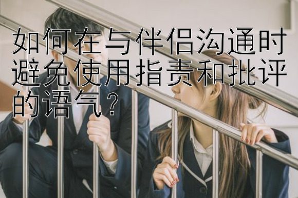 如何在与伴侣沟通时避免使用指责和批评的语气？