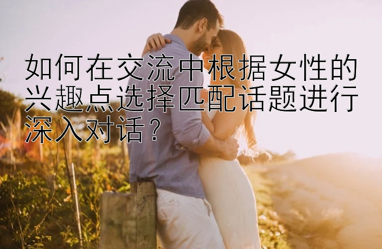 如何在交流中根据女性的兴趣点选择匹配话题进行深入对话？