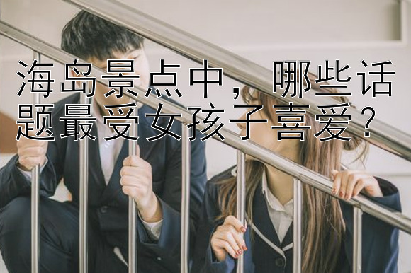 海岛景点中，哪些话题最受女孩子喜爱？