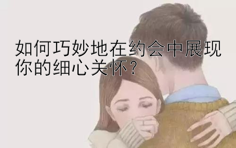 如何巧妙地在约会中展现你的细心关怀？