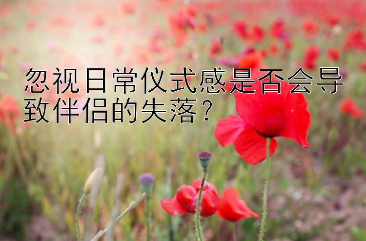 忽视日常仪式感是否会导致伴侣的失落？