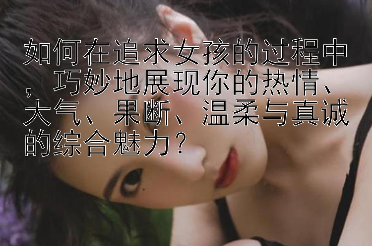 如何在追求女孩的过程中，巧妙地展现你的热情、大气、果断、温柔与真诚的综合魅力？