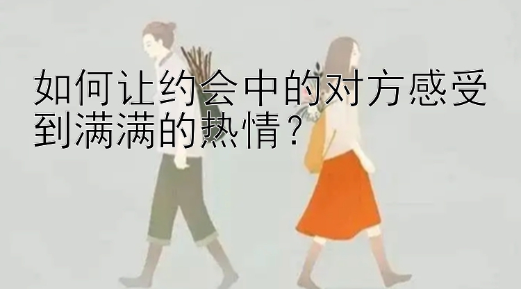 如何让约会中的对方感受到满满的热情？