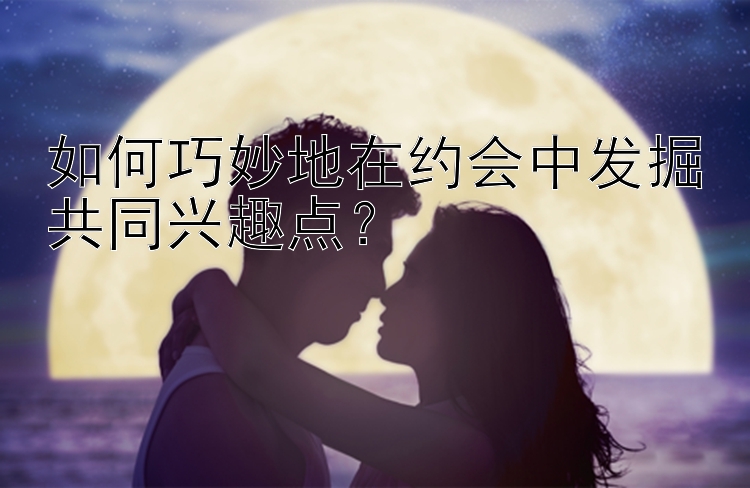 如何巧妙地在约会中发掘共同兴趣点？