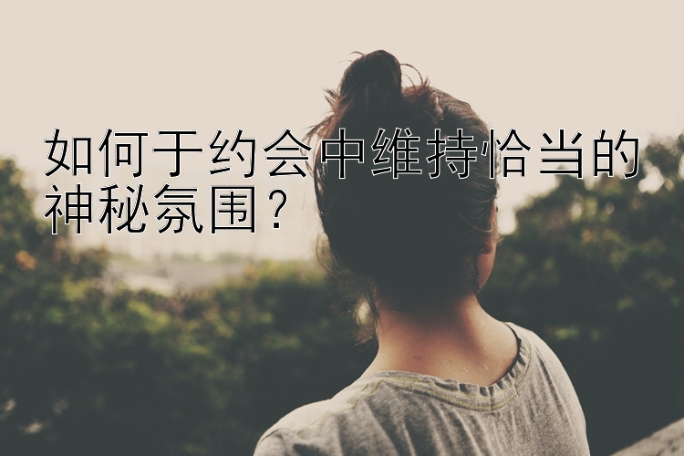 如何于约会中维持恰当的神秘氛围？