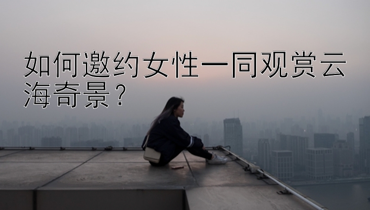 如何邀约女性一同观赏云海奇景？