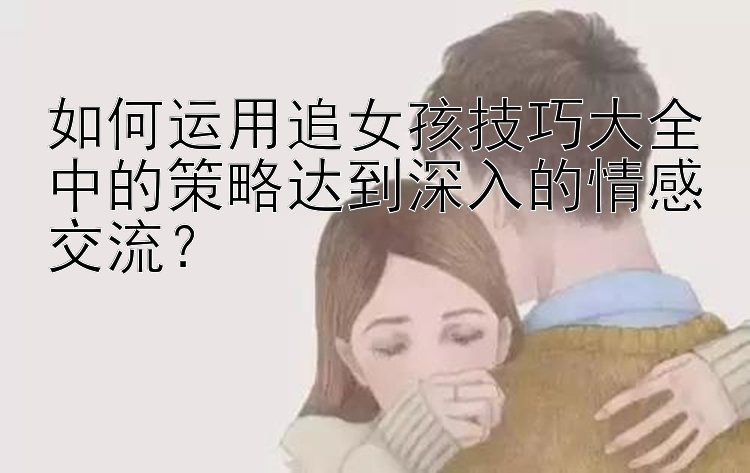 如何运用追女孩技巧大全中的策略达到深入的情感交流？