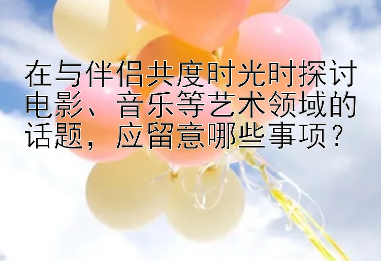 在与伴侣共度时光时探讨电影、音乐等艺术领域的话题，应留意哪些事项？