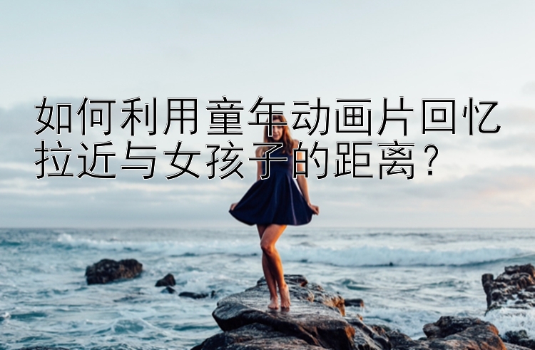 如何利用童年动画片回忆拉近与女孩子的距离？