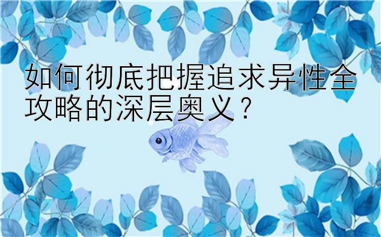 如何彻底把握追求异性全攻略的深层奥义？