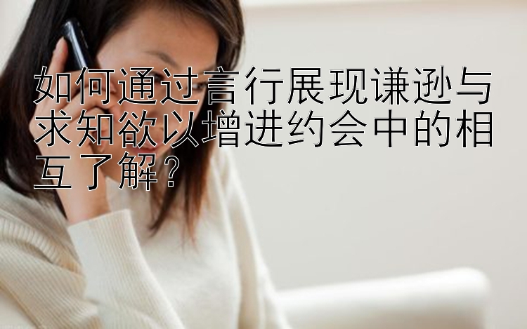 如何通过言行展现谦逊与求知欲以增进约会中的相互了解？