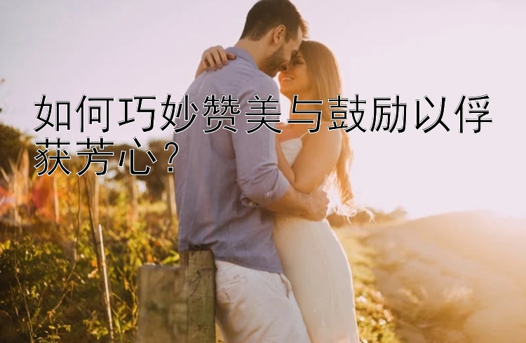 如何巧妙赞美与鼓励以俘获芳心？