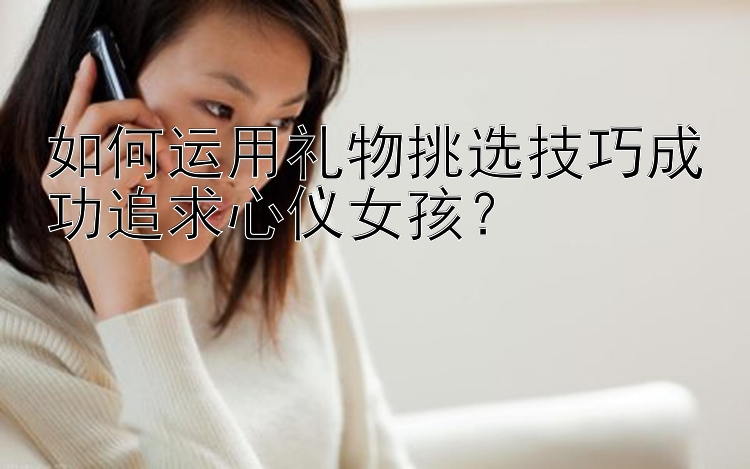 如何运用礼物挑选技巧成功追求心仪女孩？