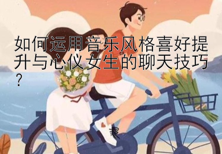 如何运用音乐风格喜好提升与心仪女生的聊天技巧？