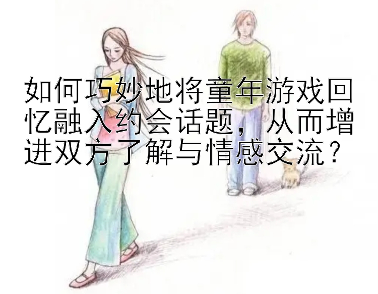 如何巧妙地将童年游戏回忆融入约会话题，从而增进双方了解与情感交流？