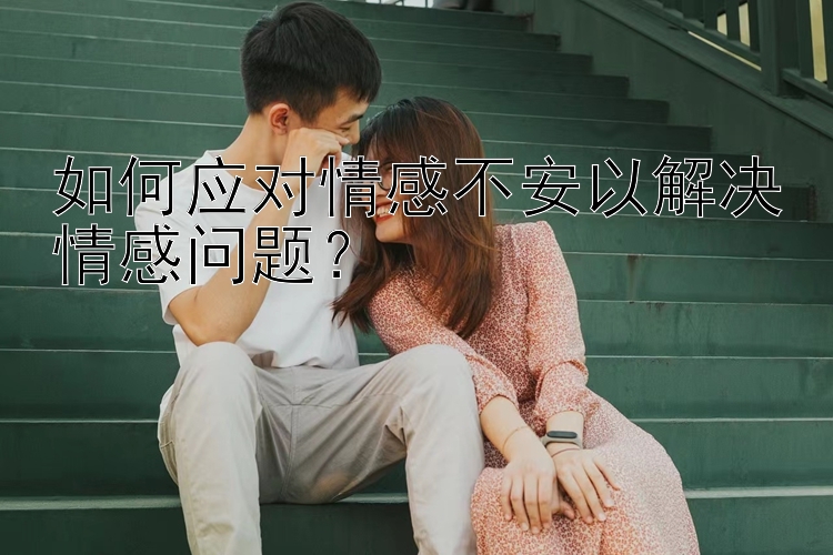 如何应对情感不安以解决情感问题？