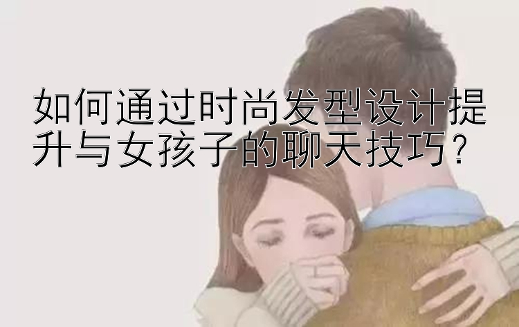 如何通过时尚发型设计提升与女孩子的聊天技巧？