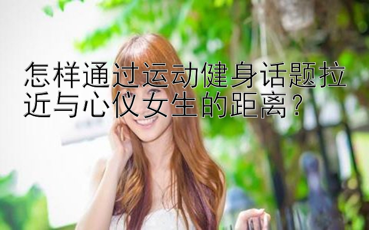 怎样通过运动健身话题拉近与心仪女生的距离？