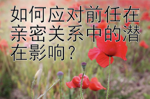 如何应对前任在亲密关系中的潜在影响？