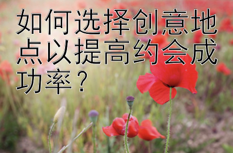 如何选择创意地点以提高约会成功率？