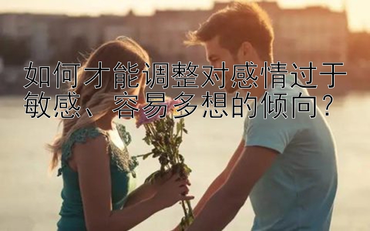 如何才能调整对感情过于敏感、容易多想的倾向？