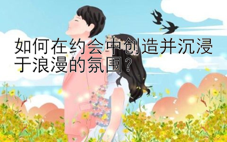 如何在约会中创造并沉浸于浪漫的氛围？