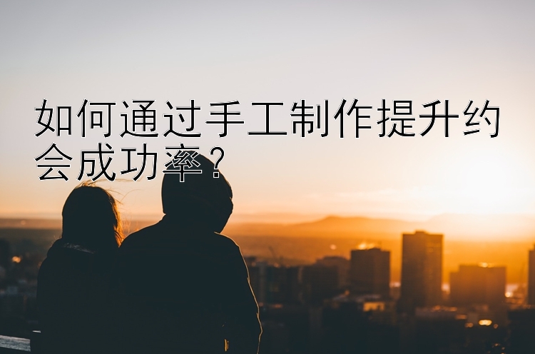 如何通过手工制作提升约会成功率？