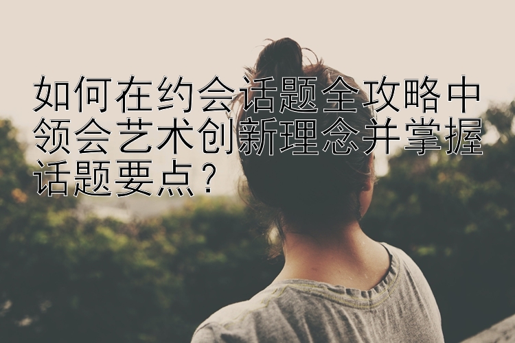 如何在约会话题全攻略中领会艺术创新理念并掌握话题要点？