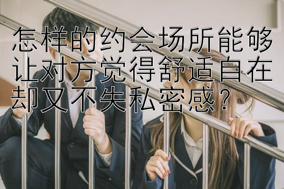 怎样的约会场所能够让对方觉得舒适自在却又不失私密感？