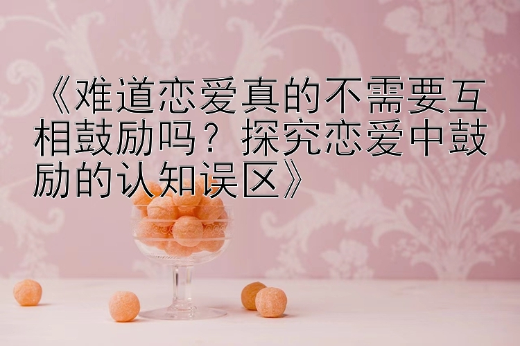 《难道恋爱真的不需要互相鼓励吗？探究恋爱中鼓励的认知误区》