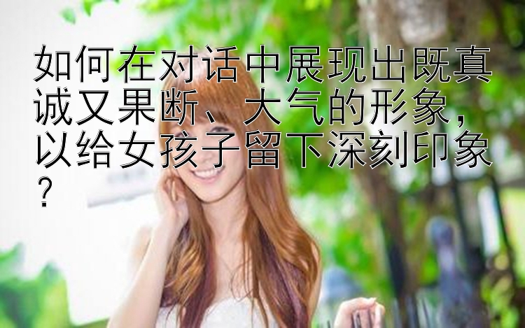 如何在对话中展现出既真诚又果断、大气的形象，以给女孩子留下深刻印象？