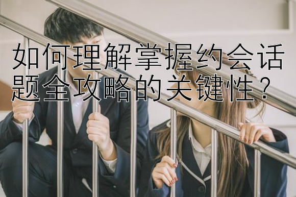 如何理解掌握约会话题全攻略的关键性？