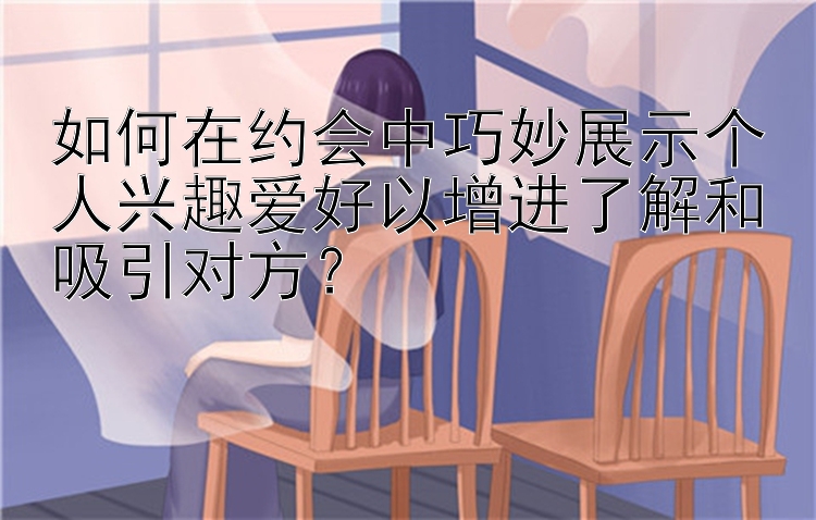 如何在约会中巧妙展示个人兴趣爱好以增进了解和吸引对方？