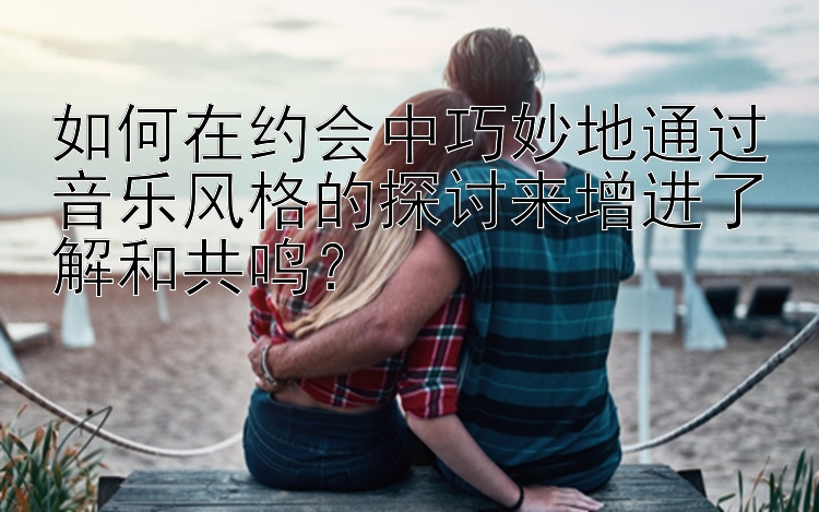 如何在约会中巧妙地通过音乐风格的探讨来增进了解和共鸣？